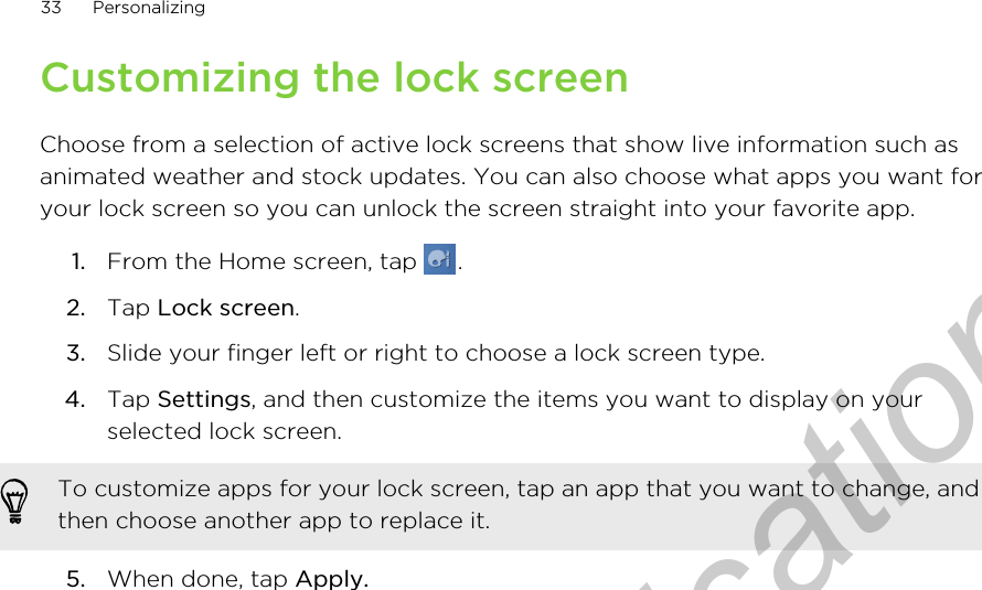 Customizing the lock screenChoose from a selection of active lock screens that show live information such asanimated weather and stock updates. You can also choose what apps you want foryour lock screen so you can unlock the screen straight into your favorite app.1. From the Home screen, tap  .2. Tap Lock screen.3. Slide your finger left or right to choose a lock screen type.4. Tap Settings, and then customize the items you want to display on yourselected lock screen. To customize apps for your lock screen, tap an app that you want to change, andthen choose another app to replace it.5. When done, tap Apply.33 PersonalizingOnly for certification