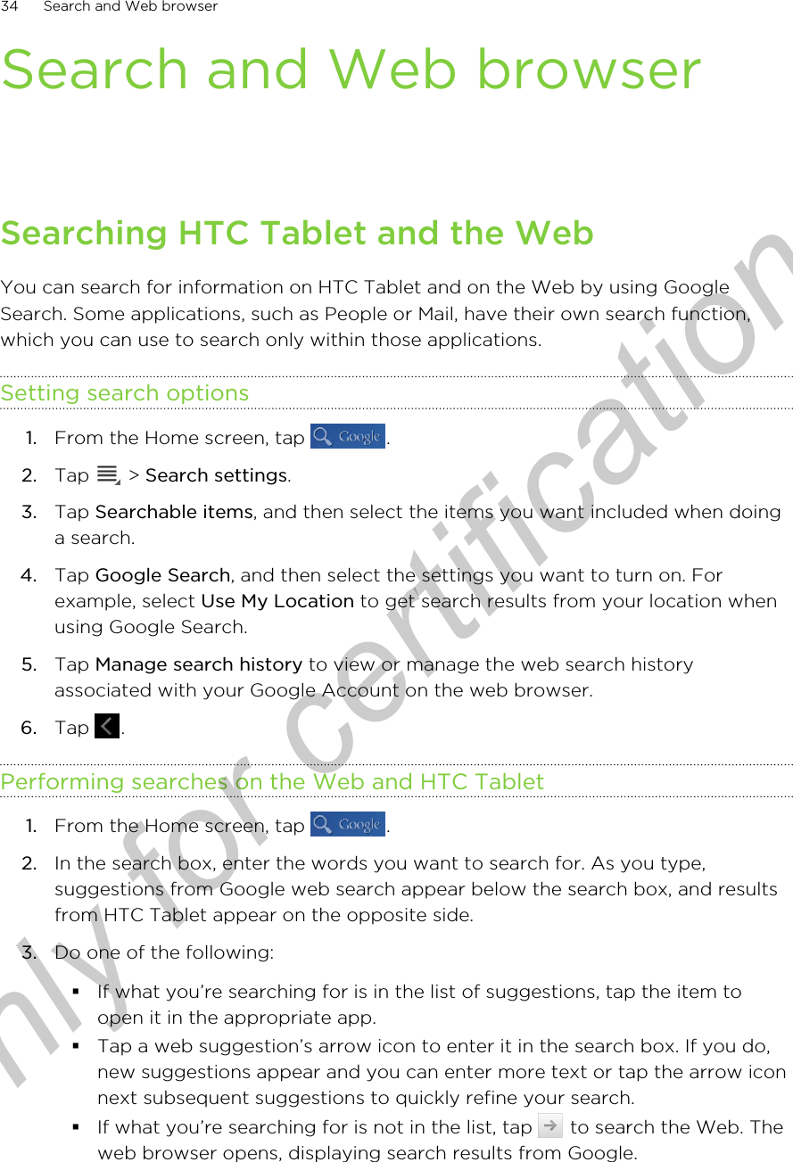 Search and Web browserSearching HTC Tablet and the WebYou can search for information on HTC Tablet and on the Web by using GoogleSearch. Some applications, such as People or Mail, have their own search function,which you can use to search only within those applications.Setting search options1. From the Home screen, tap  .2. Tap   &gt; Search settings.3. Tap Searchable items, and then select the items you want included when doinga search.4. Tap Google Search, and then select the settings you want to turn on. Forexample, select Use My Location to get search results from your location whenusing Google Search.5. Tap Manage search history to view or manage the web search historyassociated with your Google Account on the web browser.6. Tap  .Performing searches on the Web and HTC Tablet1. From the Home screen, tap  .2. In the search box, enter the words you want to search for. As you type,suggestions from Google web search appear below the search box, and resultsfrom HTC Tablet appear on the opposite side.3. Do one of the following:§If what you’re searching for is in the list of suggestions, tap the item toopen it in the appropriate app.§Tap a web suggestion’s arrow icon to enter it in the search box. If you do,new suggestions appear and you can enter more text or tap the arrow iconnext subsequent suggestions to quickly refine your search.§If what you’re searching for is not in the list, tap   to search the Web. Theweb browser opens, displaying search results from Google.34 Search and Web browserOnly for certification