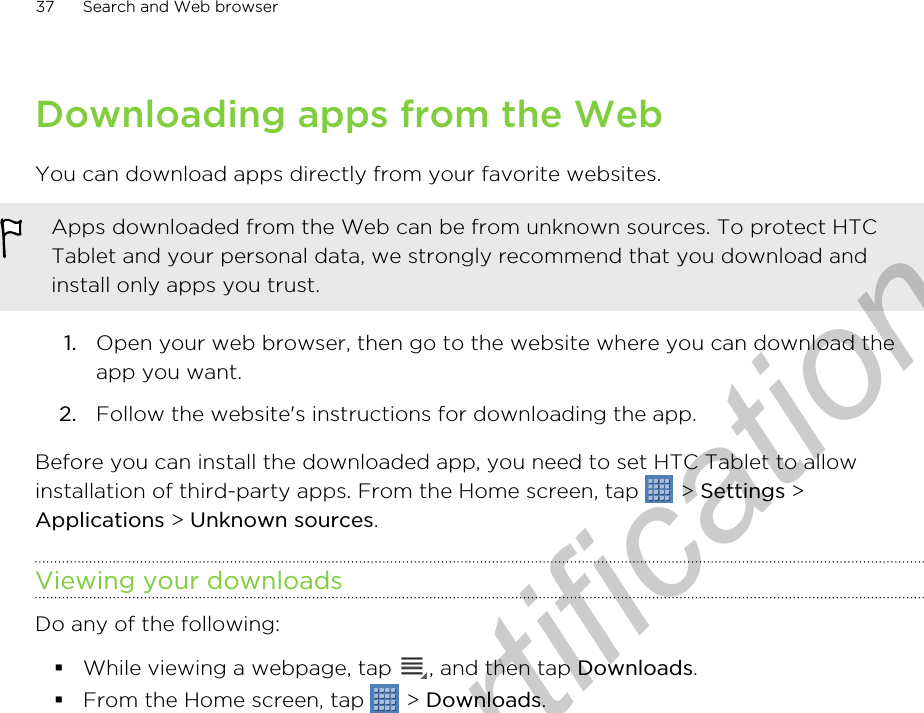 Downloading apps from the WebYou can download apps directly from your favorite websites.Apps downloaded from the Web can be from unknown sources. To protect HTCTablet and your personal data, we strongly recommend that you download andinstall only apps you trust.1. Open your web browser, then go to the website where you can download theapp you want.2. Follow the website&apos;s instructions for downloading the app.Before you can install the downloaded app, you need to set HTC Tablet to allowinstallation of third-party apps. From the Home screen, tap   &gt; Settings &gt;Applications &gt; Unknown sources.Viewing your downloadsDo any of the following:§While viewing a webpage, tap  , and then tap Downloads.§From the Home screen, tap   &gt; Downloads.37 Search and Web browserOnly for certification