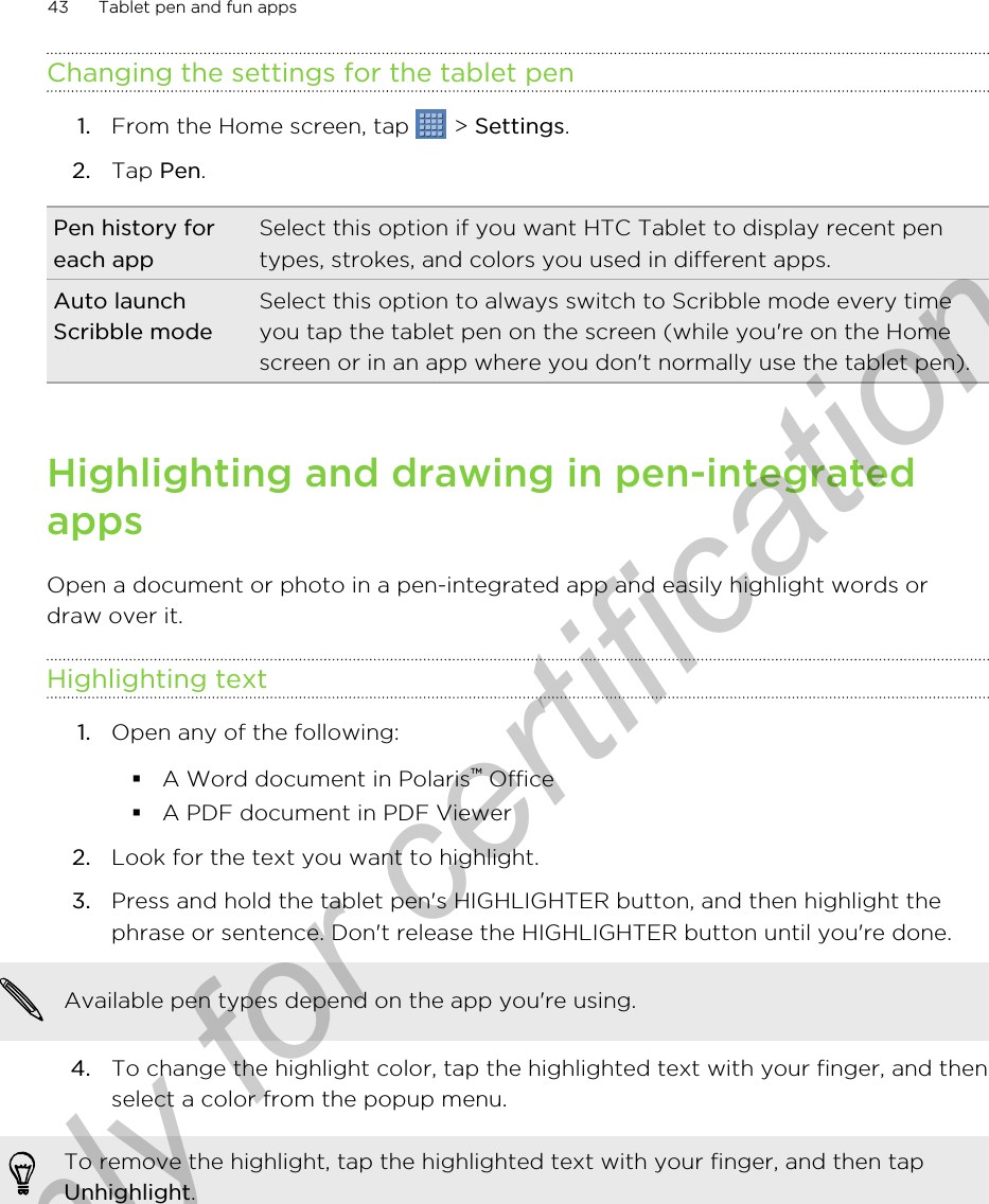 Changing the settings for the tablet pen1. From the Home screen, tap   &gt; Settings.2. Tap Pen.Pen history foreach appSelect this option if you want HTC Tablet to display recent pentypes, strokes, and colors you used in different apps.Auto launchScribble modeSelect this option to always switch to Scribble mode every timeyou tap the tablet pen on the screen (while you&apos;re on the Homescreen or in an app where you don&apos;t normally use the tablet pen).Highlighting and drawing in pen-integratedappsOpen a document or photo in a pen-integrated app and easily highlight words ordraw over it.Highlighting text1. Open any of the following:§A Word document in Polaris™ Office§A PDF document in PDF Viewer2. Look for the text you want to highlight.3. Press and hold the tablet pen&apos;s HIGHLIGHTER button, and then highlight thephrase or sentence. Don&apos;t release the HIGHLIGHTER button until you&apos;re done.Available pen types depend on the app you&apos;re using.4. To change the highlight color, tap the highlighted text with your finger, and thenselect a color from the popup menu.To remove the highlight, tap the highlighted text with your finger, and then tapUnhighlight.43 Tablet pen and fun appsOnly for certification