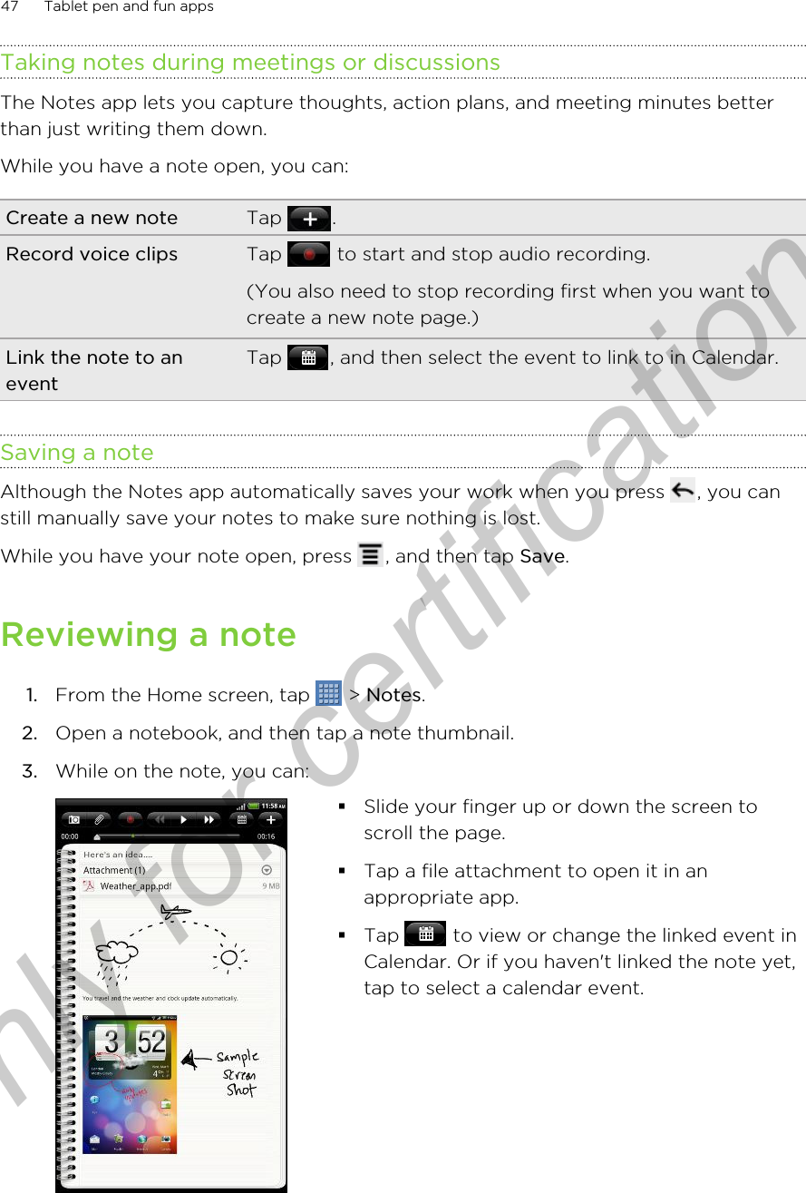 Taking notes during meetings or discussionsThe Notes app lets you capture thoughts, action plans, and meeting minutes betterthan just writing them down.While you have a note open, you can:Create a new note Tap  .Record voice clips Tap   to start and stop audio recording.(You also need to stop recording first when you want tocreate a new note page.)Link the note to aneventTap  , and then select the event to link to in Calendar.Saving a noteAlthough the Notes app automatically saves your work when you press  , you canstill manually save your notes to make sure nothing is lost.While you have your note open, press  , and then tap Save.Reviewing a note1. From the Home screen, tap   &gt; Notes.2. Open a notebook, and then tap a note thumbnail.3. While on the note, you can: §Slide your finger up or down the screen toscroll the page.§Tap a file attachment to open it in anappropriate app.§Tap   to view or change the linked event inCalendar. Or if you haven&apos;t linked the note yet,tap to select a calendar event.47 Tablet pen and fun appsOnly for certification