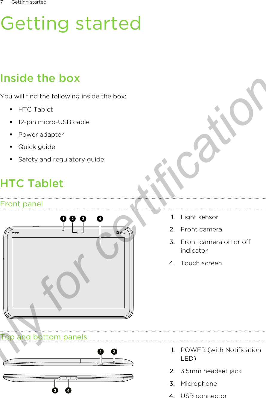 Getting startedInside the boxYou will find the following inside the box:§HTC Tablet§12-pin micro-USB cable§Power adapter§Quick guide§Safety and regulatory guideHTC TabletFront panel1. Light sensor2. Front camera3. Front camera on or offindicator4. Touch screenTop and bottom panels1. POWER (with NotificationLED)2. 3.5mm headset jack3. Microphone4. USB connector7 Getting startedOnly for certification