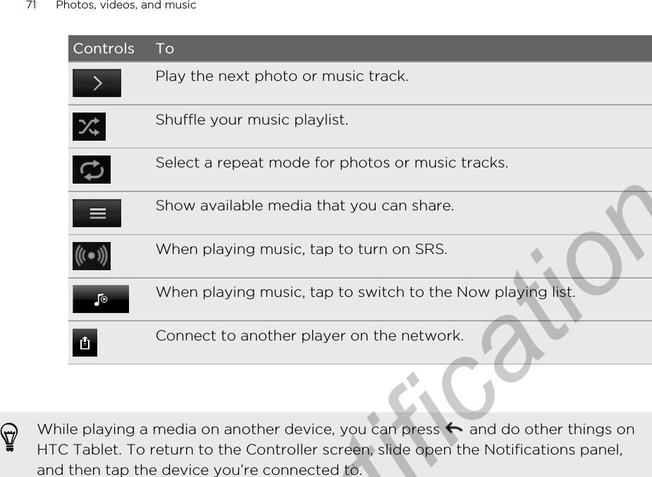 Controls ToPlay the next photo or music track.Shuffle your music playlist.Select a repeat mode for photos or music tracks.Show available media that you can share.When playing music, tap to turn on SRS.When playing music, tap to switch to the Now playing list.Connect to another player on the network.While playing a media on another device, you can press   and do other things onHTC Tablet. To return to the Controller screen, slide open the Notifications panel,and then tap the device you’re connected to.71 Photos, videos, and musicOnly for certification