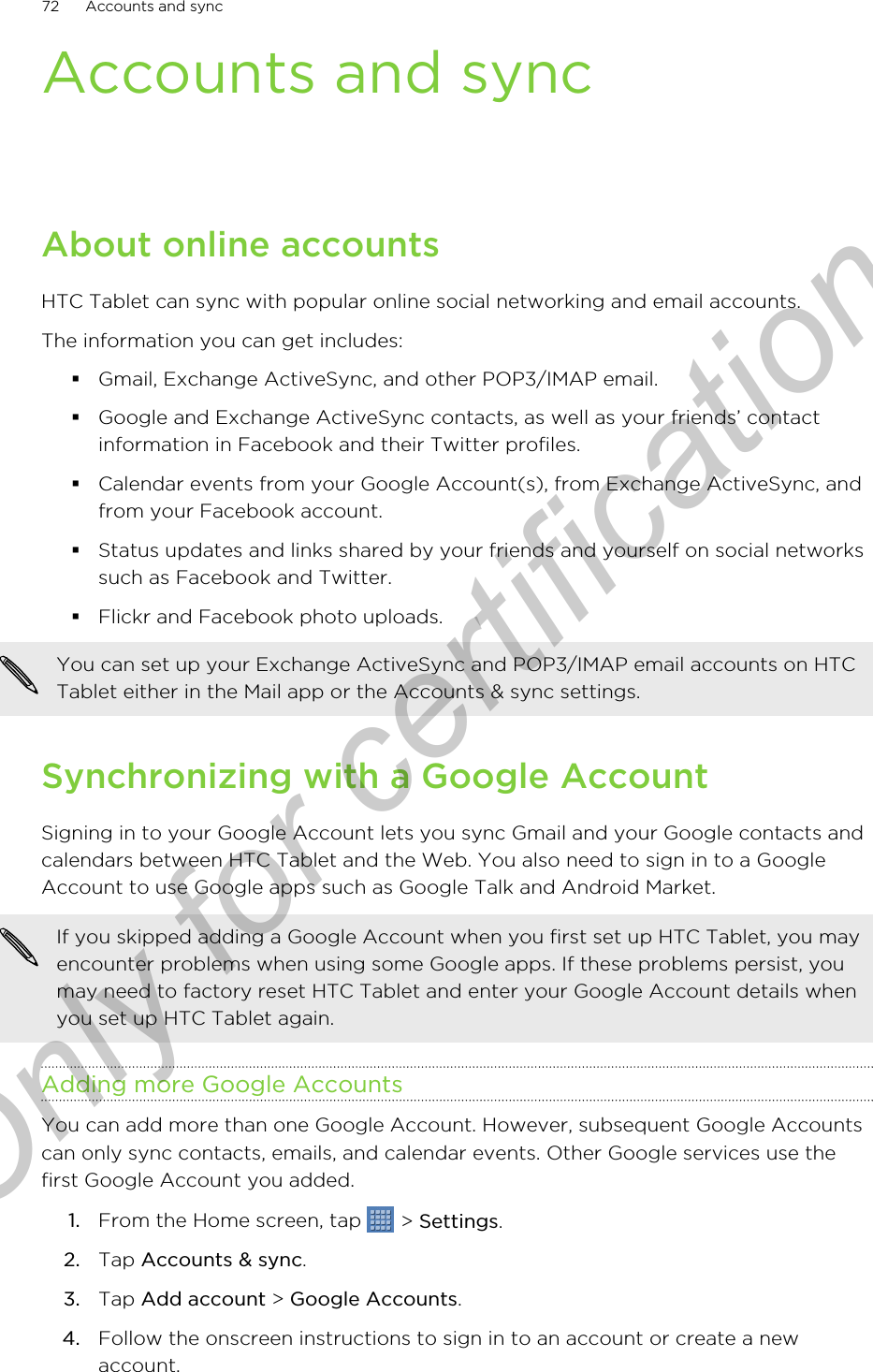 Accounts and syncAbout online accountsHTC Tablet can sync with popular online social networking and email accounts.The information you can get includes:§Gmail, Exchange ActiveSync, and other POP3/IMAP email.§Google and Exchange ActiveSync contacts, as well as your friends’ contactinformation in Facebook and their Twitter profiles.§Calendar events from your Google Account(s), from Exchange ActiveSync, andfrom your Facebook account.§Status updates and links shared by your friends and yourself on social networkssuch as Facebook and Twitter.§Flickr and Facebook photo uploads.You can set up your Exchange ActiveSync and POP3/IMAP email accounts on HTCTablet either in the Mail app or the Accounts &amp; sync settings.Synchronizing with a Google AccountSigning in to your Google Account lets you sync Gmail and your Google contacts andcalendars between HTC Tablet and the Web. You also need to sign in to a GoogleAccount to use Google apps such as Google Talk and Android Market.If you skipped adding a Google Account when you first set up HTC Tablet, you mayencounter problems when using some Google apps. If these problems persist, youmay need to factory reset HTC Tablet and enter your Google Account details whenyou set up HTC Tablet again.Adding more Google AccountsYou can add more than one Google Account. However, subsequent Google Accountscan only sync contacts, emails, and calendar events. Other Google services use thefirst Google Account you added.1. From the Home screen, tap   &gt; Settings.2. Tap Accounts &amp; sync.3. Tap Add account &gt; Google Accounts.4. Follow the onscreen instructions to sign in to an account or create a newaccount.72 Accounts and syncOnly for certification