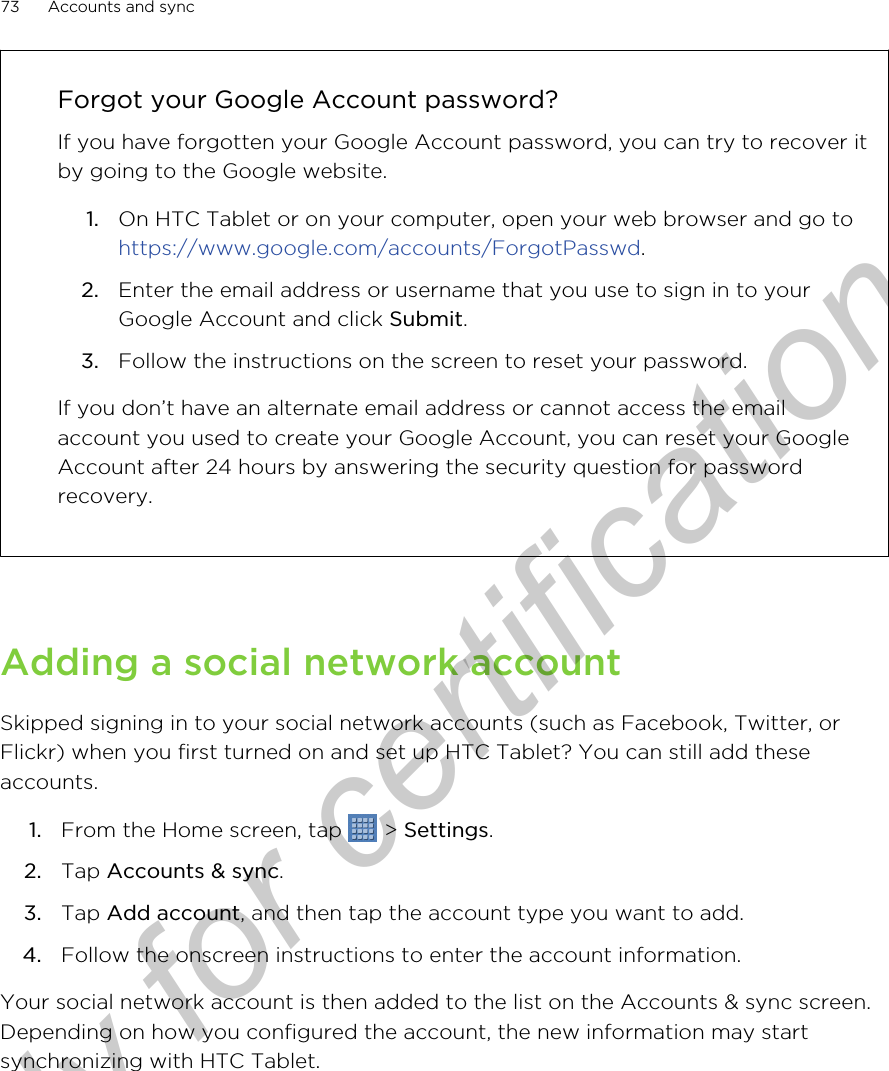 Forgot your Google Account password?If you have forgotten your Google Account password, you can try to recover itby going to the Google website.1. On HTC Tablet or on your computer, open your web browser and go to https://www.google.com/accounts/ForgotPasswd.2. Enter the email address or username that you use to sign in to yourGoogle Account and click Submit.3. Follow the instructions on the screen to reset your password.If you don’t have an alternate email address or cannot access the emailaccount you used to create your Google Account, you can reset your GoogleAccount after 24 hours by answering the security question for passwordrecovery.Adding a social network accountSkipped signing in to your social network accounts (such as Facebook, Twitter, orFlickr) when you first turned on and set up HTC Tablet? You can still add theseaccounts.1. From the Home screen, tap   &gt; Settings.2. Tap Accounts &amp; sync.3. Tap Add account, and then tap the account type you want to add.4. Follow the onscreen instructions to enter the account information.Your social network account is then added to the list on the Accounts &amp; sync screen.Depending on how you configured the account, the new information may startsynchronizing with HTC Tablet.73 Accounts and syncOnly for certification