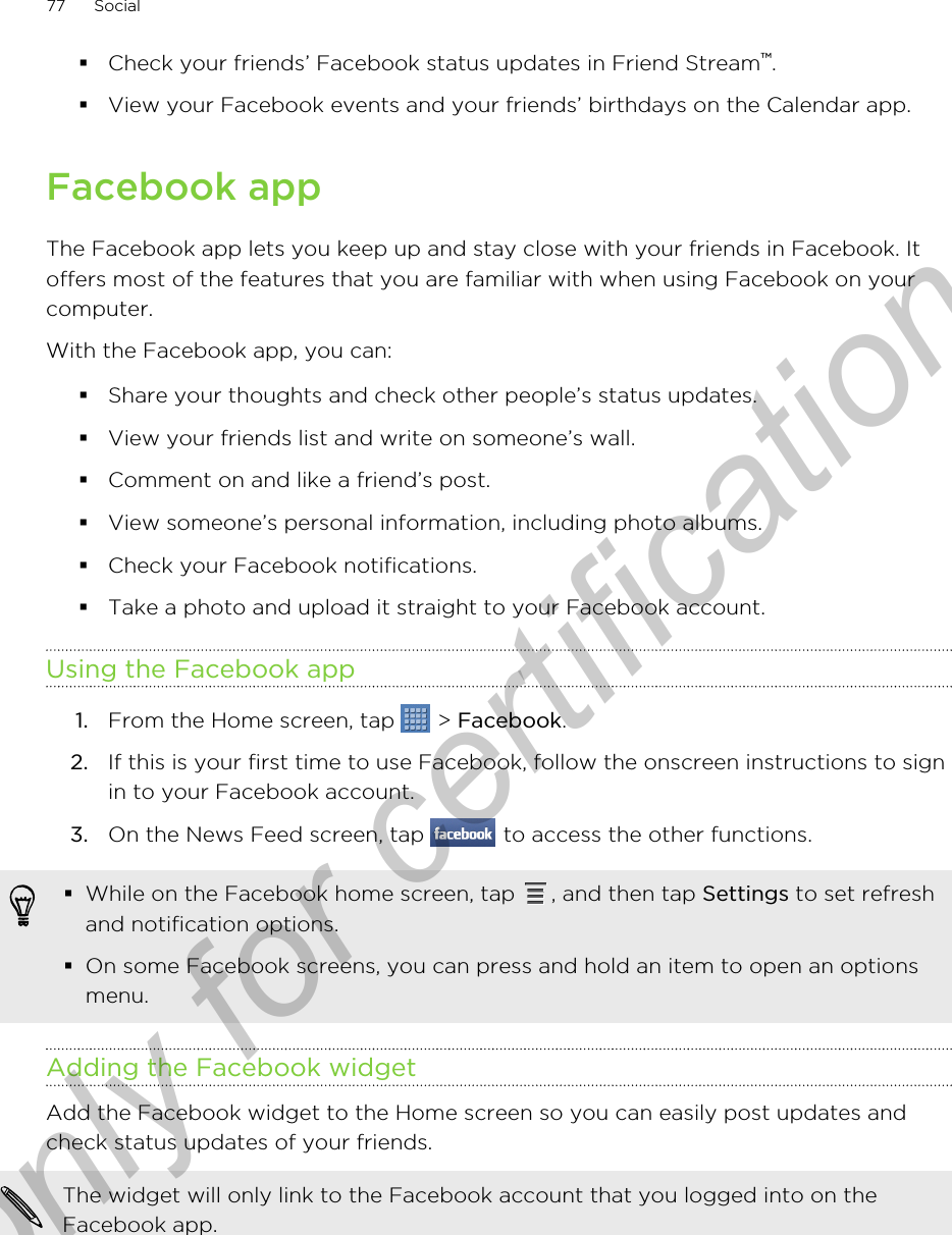 §Check your friends’ Facebook status updates in Friend Stream™.§View your Facebook events and your friends’ birthdays on the Calendar app.Facebook appThe Facebook app lets you keep up and stay close with your friends in Facebook. Itoffers most of the features that you are familiar with when using Facebook on yourcomputer.With the Facebook app, you can:§Share your thoughts and check other people’s status updates.§View your friends list and write on someone’s wall.§Comment on and like a friend’s post.§View someone’s personal information, including photo albums.§Check your Facebook notifications.§Take a photo and upload it straight to your Facebook account.Using the Facebook app1. From the Home screen, tap   &gt; Facebook.2. If this is your first time to use Facebook, follow the onscreen instructions to signin to your Facebook account.3. On the News Feed screen, tap   to access the other functions.§While on the Facebook home screen, tap  , and then tap Settings to set refreshand notification options.§On some Facebook screens, you can press and hold an item to open an optionsmenu.Adding the Facebook widgetAdd the Facebook widget to the Home screen so you can easily post updates andcheck status updates of your friends.The widget will only link to the Facebook account that you logged into on theFacebook app.77 SocialOnly for certification
