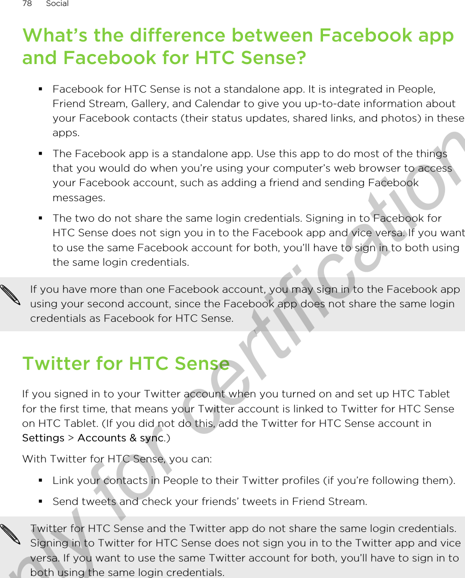 What’s the difference between Facebook appand Facebook for HTC Sense?§Facebook for HTC Sense is not a standalone app. It is integrated in People,Friend Stream, Gallery, and Calendar to give you up-to-date information aboutyour Facebook contacts (their status updates, shared links, and photos) in theseapps.§The Facebook app is a standalone app. Use this app to do most of the thingsthat you would do when you’re using your computer’s web browser to accessyour Facebook account, such as adding a friend and sending Facebookmessages.§The two do not share the same login credentials. Signing in to Facebook forHTC Sense does not sign you in to the Facebook app and vice versa. If you wantto use the same Facebook account for both, you’ll have to sign in to both usingthe same login credentials.If you have more than one Facebook account, you may sign in to the Facebook appusing your second account, since the Facebook app does not share the same logincredentials as Facebook for HTC Sense.Twitter for HTC SenseIf you signed in to your Twitter account when you turned on and set up HTC Tabletfor the first time, that means your Twitter account is linked to Twitter for HTC Senseon HTC Tablet. (If you did not do this, add the Twitter for HTC Sense account inSettings &gt; Accounts &amp; sync.)With Twitter for HTC Sense, you can:§Link your contacts in People to their Twitter profiles (if you’re following them).§Send tweets and check your friends’ tweets in Friend Stream.Twitter for HTC Sense and the Twitter app do not share the same login credentials.Signing in to Twitter for HTC Sense does not sign you in to the Twitter app and viceversa. If you want to use the same Twitter account for both, you’ll have to sign in toboth using the same login credentials.78 SocialOnly for certification