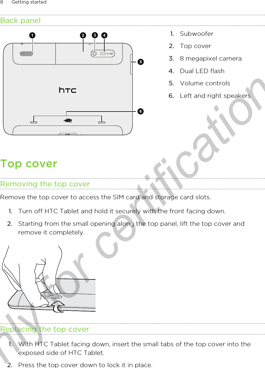 Back panel1. Subwoofer2. Top cover3. 8 megapixel camera4. Dual LED flash5. Volume controls6. Left and right speakersTop coverRemoving the top coverRemove the top cover to access the SIM card and storage card slots.1. Turn off HTC Tablet and hold it securely with the front facing down.2. Starting from the small opening along the top panel, lift the top cover andremove it completely.Replacing the top cover1. With HTC Tablet facing down, insert the small tabs of the top cover into theexposed side of HTC Tablet.2. Press the top cover down to lock it in place.8 Getting startedOnly for certification