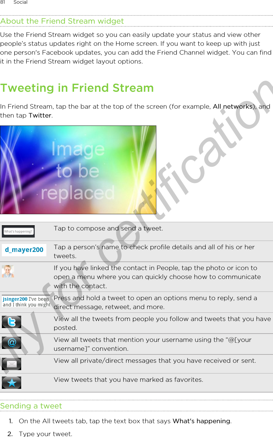 About the Friend Stream widgetUse the Friend Stream widget so you can easily update your status and view otherpeople’s status updates right on the Home screen. If you want to keep up with justone person&apos;s Facebook updates, you can add the Friend Channel widget. You can findit in the Friend Stream widget layout options.Tweeting in Friend StreamIn Friend Stream, tap the bar at the top of the screen (for example, All networks), andthen tap Twitter.Tap to compose and send a tweet.Tap a person’s name to check profile details and all of his or hertweets.If you have linked the contact in People, tap the photo or icon toopen a menu where you can quickly choose how to communicatewith the contact.Press and hold a tweet to open an options menu to reply, send adirect message, retweet, and more.View all the tweets from people you follow and tweets that you haveposted.View all tweets that mention your username using the “@[yourusername]” convention.View all private/direct messages that you have received or sent.View tweets that you have marked as favorites.Sending a tweet1. On the All tweets tab, tap the text box that says What&apos;s happening.2. Type your tweet.81 SocialOnly for certification