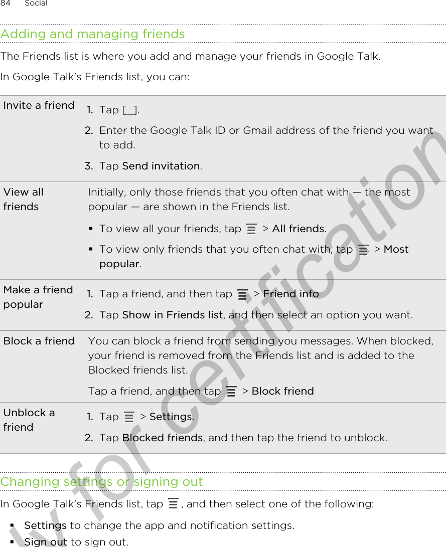 Adding and managing friendsThe Friends list is where you add and manage your friends in Google Talk.In Google Talk&apos;s Friends list, you can:Invite a friend 1. Tap [_].2. Enter the Google Talk ID or Gmail address of the friend you wantto add.3. Tap Send invitation.View allfriendsInitially, only those friends that you often chat with — the mostpopular — are shown in the Friends list.§To view all your friends, tap   &gt; All friends.§To view only friends that you often chat with, tap   &gt; Mostpopular.Make a friendpopular 1. Tap a friend, and then tap   &gt; Friend info2. Tap Show in Friends list, and then select an option you want.Block a friend You can block a friend from sending you messages. When blocked,your friend is removed from the Friends list and is added to theBlocked friends list.Tap a friend, and then tap   &gt; Block friendUnblock afriend 1. Tap   &gt; Settings.2. Tap Blocked friends, and then tap the friend to unblock.Changing settings or signing outIn Google Talk&apos;s Friends list, tap  , and then select one of the following:§Settings to change the app and notification settings.§Sign out to sign out.84 SocialOnly for certification