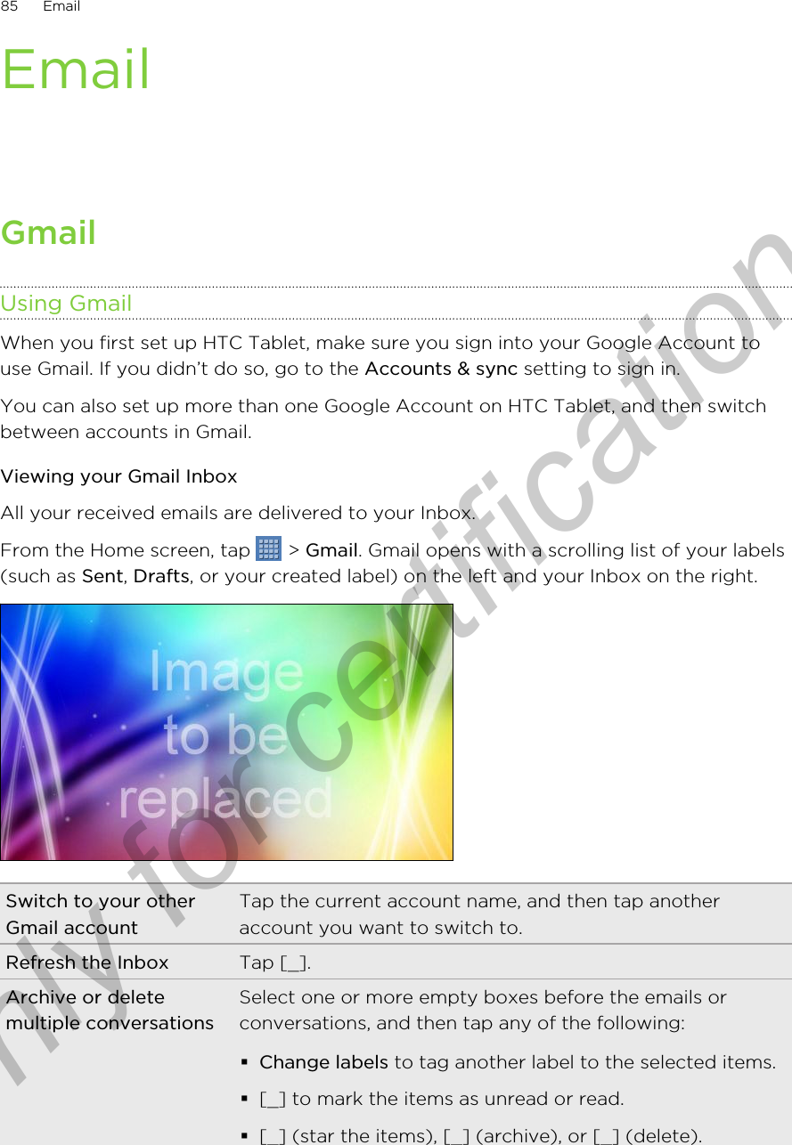 EmailGmailUsing GmailWhen you first set up HTC Tablet, make sure you sign into your Google Account touse Gmail. If you didn’t do so, go to the Accounts &amp; sync setting to sign in.You can also set up more than one Google Account on HTC Tablet, and then switchbetween accounts in Gmail.Viewing your Gmail InboxAll your received emails are delivered to your Inbox.From the Home screen, tap   &gt; Gmail. Gmail opens with a scrolling list of your labels(such as Sent, Drafts, or your created label) on the left and your Inbox on the right.Switch to your otherGmail accountTap the current account name, and then tap anotheraccount you want to switch to.Refresh the Inbox Tap [_].Archive or deletemultiple conversationsSelect one or more empty boxes before the emails orconversations, and then tap any of the following:§Change labels to tag another label to the selected items.§[_] to mark the items as unread or read.§[_] (star the items), [_] (archive), or [_] (delete).85 EmailOnly for certification