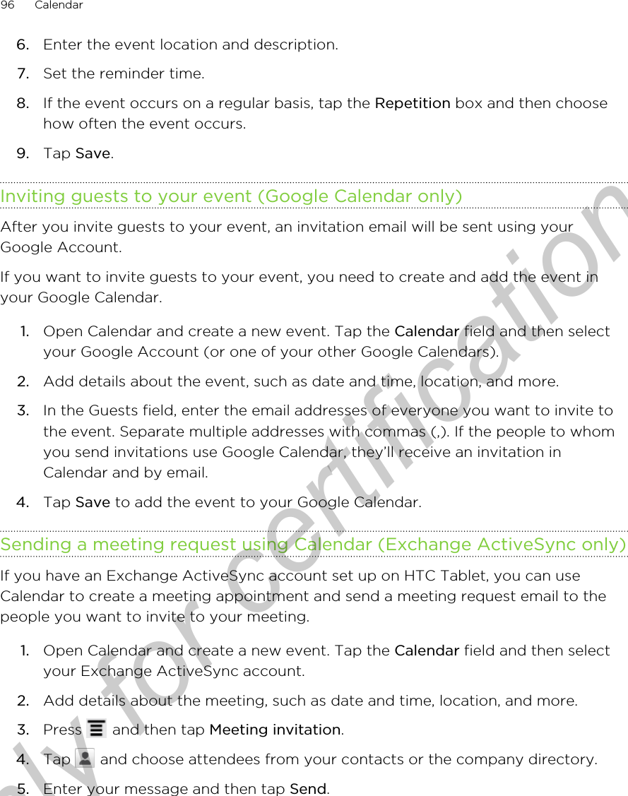 6. Enter the event location and description.7. Set the reminder time.8. If the event occurs on a regular basis, tap the Repetition box and then choosehow often the event occurs.9. Tap Save.Inviting guests to your event (Google Calendar only)After you invite guests to your event, an invitation email will be sent using yourGoogle Account.If you want to invite guests to your event, you need to create and add the event inyour Google Calendar.1. Open Calendar and create a new event. Tap the Calendar field and then selectyour Google Account (or one of your other Google Calendars).2. Add details about the event, such as date and time, location, and more.3. In the Guests field, enter the email addresses of everyone you want to invite tothe event. Separate multiple addresses with commas (,). If the people to whomyou send invitations use Google Calendar, they’ll receive an invitation inCalendar and by email.4. Tap Save to add the event to your Google Calendar.Sending a meeting request using Calendar (Exchange ActiveSync only)If you have an Exchange ActiveSync account set up on HTC Tablet, you can useCalendar to create a meeting appointment and send a meeting request email to thepeople you want to invite to your meeting.1. Open Calendar and create a new event. Tap the Calendar field and then selectyour Exchange ActiveSync account.2. Add details about the meeting, such as date and time, location, and more.3. Press   and then tap Meeting invitation.4. Tap   and choose attendees from your contacts or the company directory.5. Enter your message and then tap Send.96 CalendarOnly for certification