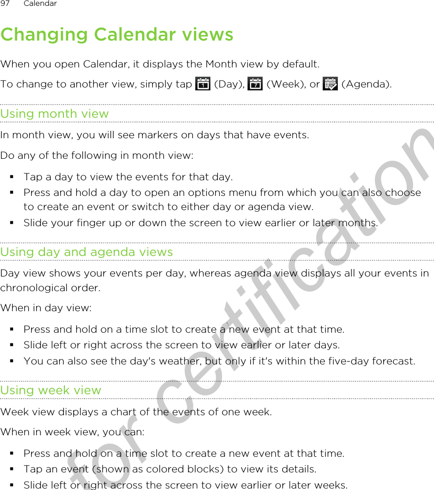 Changing Calendar viewsWhen you open Calendar, it displays the Month view by default.To change to another view, simply tap   (Day),   (Week), or   (Agenda).Using month viewIn month view, you will see markers on days that have events.Do any of the following in month view:§Tap a day to view the events for that day.§Press and hold a day to open an options menu from which you can also chooseto create an event or switch to either day or agenda view.§Slide your finger up or down the screen to view earlier or later months.Using day and agenda viewsDay view shows your events per day, whereas agenda view displays all your events inchronological order.When in day view:§Press and hold on a time slot to create a new event at that time.§Slide left or right across the screen to view earlier or later days.§You can also see the day&apos;s weather, but only if it&apos;s within the five-day forecast.Using week viewWeek view displays a chart of the events of one week.When in week view, you can:§Press and hold on a time slot to create a new event at that time.§Tap an event (shown as colored blocks) to view its details.§Slide left or right across the screen to view earlier or later weeks.97 CalendarOnly for certification