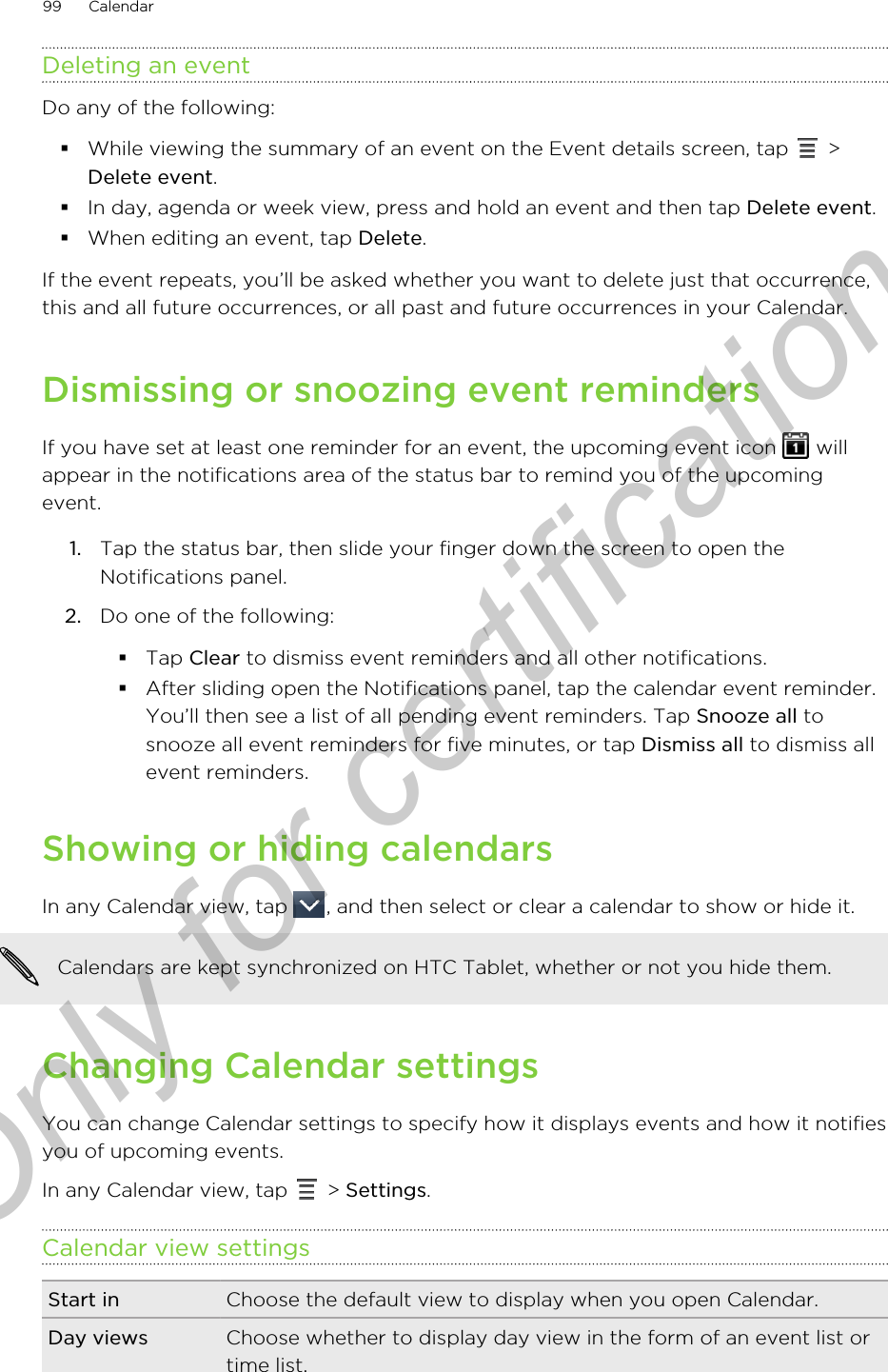 Deleting an eventDo any of the following:§While viewing the summary of an event on the Event details screen, tap   &gt;Delete event.§In day, agenda or week view, press and hold an event and then tap Delete event.§When editing an event, tap Delete.If the event repeats, you’ll be asked whether you want to delete just that occurrence,this and all future occurrences, or all past and future occurrences in your Calendar.Dismissing or snoozing event remindersIf you have set at least one reminder for an event, the upcoming event icon   willappear in the notifications area of the status bar to remind you of the upcomingevent.1. Tap the status bar, then slide your finger down the screen to open theNotifications panel.2. Do one of the following:§Tap Clear to dismiss event reminders and all other notifications.§After sliding open the Notifications panel, tap the calendar event reminder.You’ll then see a list of all pending event reminders. Tap Snooze all tosnooze all event reminders for five minutes, or tap Dismiss all to dismiss allevent reminders.Showing or hiding calendarsIn any Calendar view, tap  , and then select or clear a calendar to show or hide it. Calendars are kept synchronized on HTC Tablet, whether or not you hide them.Changing Calendar settingsYou can change Calendar settings to specify how it displays events and how it notifiesyou of upcoming events.In any Calendar view, tap   &gt; Settings.Calendar view settingsStart in Choose the default view to display when you open Calendar.Day views Choose whether to display day view in the form of an event list ortime list.99 CalendarOnly for certification