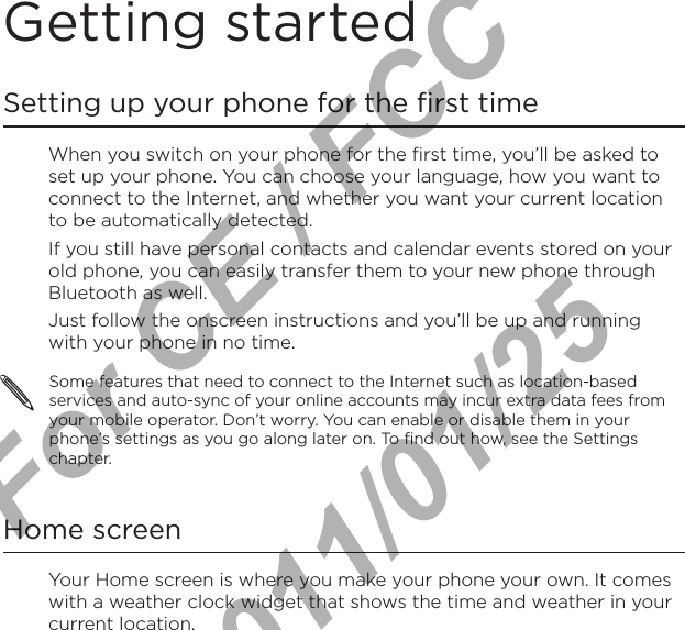 Getting startedSetting up your phone for the first timeWhen you switch on your phone for the first time, you’ll be asked to set up your phone. You can choose your language, how you want to connect to the Internet, and whether you want your current location to be automatically detected. If you still have personal contacts and calendar events stored on your old phone, you can easily transfer them to your new phone through Bluetooth as well. Just follow the onscreen instructions and you’ll be up and running with your phone in no time.Some features that need to connect to the Internet such as location-based services and auto-sync of your online accounts may incur extra data fees from your mobile operator. Don’t worry. You can enable or disable them in your phone’s settings as you go along later on. To find out how, see the Settings chapter.Home screenYour Home screen is where you make your phone your own. It comes with a weather clock widget that shows the time and weather in your current location.For CE / FCC  2011/01/25