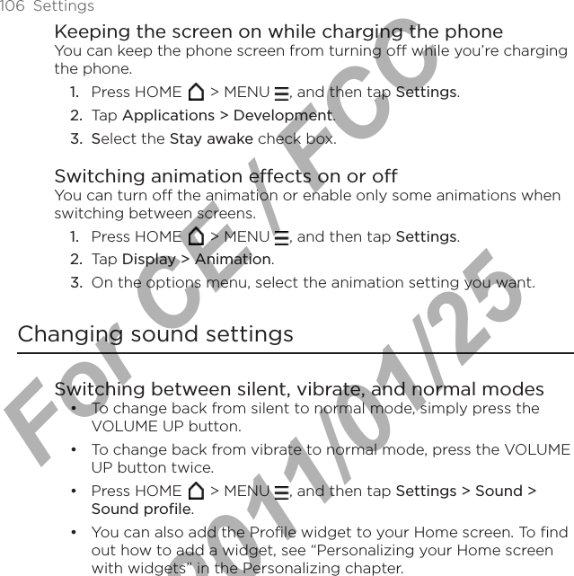106  SettingsKeeping the screen on while charging the phoneYou can keep the phone screen from turning off while you’re charging the phone.Press HOME   &gt; MENU  , and then tap Settings.Tap Applications &gt; Development.Select the Stay awake check box.Switching animation effects on or offYou can turn off the animation or enable only some animations when switching between screens. Press HOME   &gt; MENU  , and then tap Settings.Tap Display &gt; Animation.On the options menu, select the animation setting you want.Changing sound settingsSwitching between silent, vibrate, and normal modesTo change back from silent to normal mode, simply press the VOLUME UP button.To change back from vibrate to normal mode, press the VOLUME UP button twice.Press HOME   &gt; MENU  , and then tap Settings &gt; Sound &gt; Sound profile.You can also add the Profile widget to your Home screen. To find out how to add a widget, see “Personalizing your Home screen with widgets” in the Personalizing chapter.1.2.3.1.2.3.••••For CE / FCC  2011/01/25