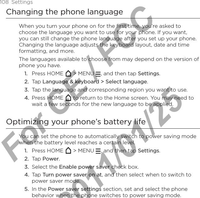 108  SettingsChanging the phone languageWhen you turn your phone on for the first time, you’re asked to choose the language you want to use for your phone. If you want, you can still change the phone language after you set up your phone. Changing the language adjusts the keyboard layout, date and time formatting, and more.The languages available to choose from may depend on the version of phone you have.Press HOME   &gt; MENU  , and then tap Settings. Tap Language &amp; keyboard &gt; Select language.Tap the language and corresponding region you want to use.Press HOME   to return to the Home screen. You may need to wait a few seconds for the new language to be applied.Optimizing your phone’s battery lifeYou can set the phone to automatically switch to power saving mode when the battery level reaches a certain level. Press HOME   &gt; MENU  , and then tap Settings. Tap Power.Select the Enable power saver check box. Tap Turn power saver on at, and then select when to switch to power saver mode. In the Power saver settings section, set and select the phone behavior when the phone switches to power saving mode. 1.2.3.4.1.2.3.4.5.For CE / FCC  2011/01/25