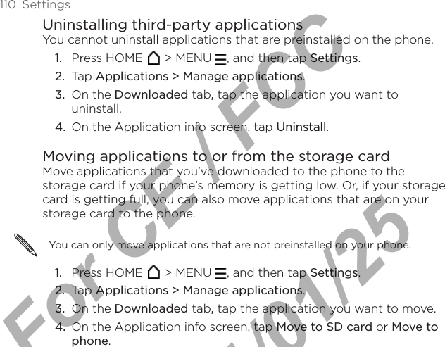 110  SettingsUninstalling third-party applicationsYou cannot uninstall applications that are preinstalled on the phone.Press HOME   &gt; MENU  , and then tap Settings.Tap Applications &gt; Manage applications.On the Downloaded tab, tap the application you want to uninstall.On the Application info screen, tap Uninstall.Moving applications to or from the storage cardMove applications that you’ve downloaded to the phone to the storage card if your phone’s memory is getting low. Or, if your storage card is getting full, you can also move applications that are on your storage card to the phone. You can only move applications that are not preinstalled on your phone.Press HOME   &gt; MENU  , and then tap Settings.Tap Applications &gt; Manage applications.On the Downloaded tab, tap the application you want to move.On the Application info screen, tap Move to SD card or Move to phone.1.2.3.4.1.2.3.4.For CE / FCC  2011/01/25