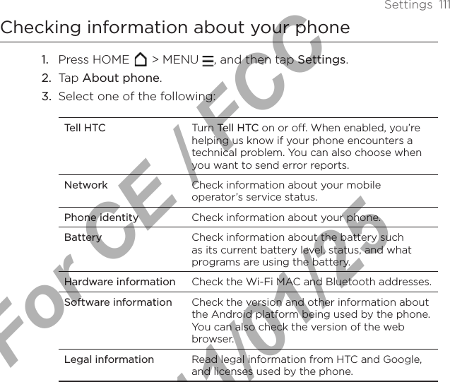 Settings  111Checking information about your phonePress HOME   &gt; MENU  , and then tap Settings.Tap About phone. Select one of the following: Tell HTC Turn Tell HTC on or off. When enabled, you’re helping us know if your phone encounters a technical problem. You can also choose when you want to send error reports.Network Check information about your mobile operator’s service status.Phone identity Check information about your phone.Battery Check information about the battery such as its current battery level, status, and what programs are using the battery.Hardware information Check the Wi-Fi MAC and Bluetooth addresses.Software information Check the version and other information about the Android platform being used by the phone. You can also check the version of the web browser. Legal information Read legal information from HTC and Google, and licenses used by the phone.1.2.3.For CE / FCC  2011/01/25