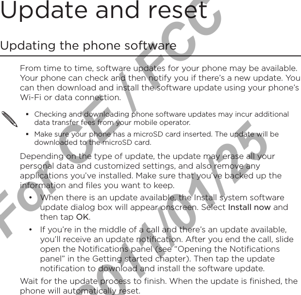 Update and resetUpdating the phone softwareFrom time to time, software updates for your phone may be available. Your phone can check and then notify you if there’s a new update. You can then download and install the software update using your phone’s Wi-Fi or data connection.Checking and downloading phone software updates may incur additional data transfer fees from your mobile operator.Make sure your phone has a microSD card inserted. The update will be downloaded to the microSD card.Depending on the type of update, the update may erase all your personal data and customized settings, and also remove any applications you’ve installed. Make sure that you’ve backed up the information and files you want to keep.When there is an update available, the Install system software update dialog box will appear onscreen. Select Install now and then tap OK.If you’re in the middle of a call and there’s an update available, you’ll receive an update notification. After you end the call, slide open the Notifications panel (see “Opening the Notifications panel” in the Getting started chapter). Then tap the update notification to download and install the software update.Wait for the update process to finish. When the update is finished, the phone will automatically reset. ••For CE / FCC  2011/01/25