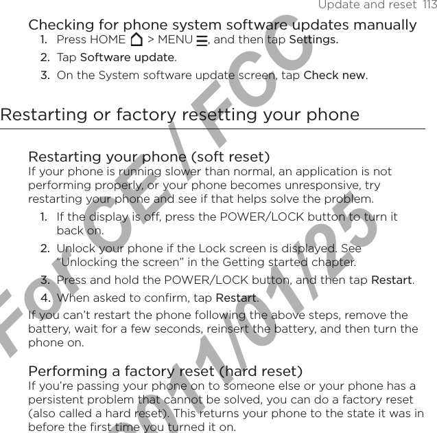 Update and reset  113Checking for phone system software updates manuallyPress HOME   &gt; MENU  , and then tap Settings.Tap Software update.On the System software update screen, tap Check new.Restarting or factory resetting your phoneRestarting your phone (soft reset)If your phone is running slower than normal, an application is not performing properly, or your phone becomes unresponsive, try restarting your phone and see if that helps solve the problem.If the display is off, press the POWER/LOCK button to turn it back on.Unlock your phone if the Lock screen is displayed. See “Unlocking the screen” in the Getting started chapter.Press and hold the POWER/LOCK button, and then tap Restart.When asked to confirm, tap Restart.If you can’t restart the phone following the above steps, remove the battery, wait for a few seconds, reinsert the battery, and then turn the phone on.Performing a factory reset (hard reset)If you’re passing your phone on to someone else or your phone has a persistent problem that cannot be solved, you can do a factory reset (also called a hard reset). This returns your phone to the state it was in before the first time you turned it on.1.2.3.1.2.3.4.For CE / FCC  2011/01/25