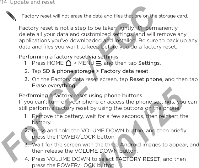 114  Update and resetFactory reset will not erase the data and files that are on the storage card.Factory reset is not a step to be taken lightly. It’ll permanently delete all your data and customized settings, and will remove any applications you’ve downloaded and installed. Be sure to back up any data and files you want to keep before you do a factory reset.Performing a factory reset via settingsPress HOME   &gt; MENU  , and then tap Settings.Tap SD &amp; phone storage &gt; Factory data reset.On the Factory data reset screen, tap Reset phone, and then tap Erase everything.Performing a factory reset using phone buttonsIf you can’t turn on your phone or access the phone settings, you can still perform a factory reset by using the buttons on the phone.Remove the battery, wait for a few seconds, then reinsert the battery.Press and hold the VOLUME DOWN button, and then briefly press the POWER/LOCK button. Wait for the screen with the three Android images to appear, and then release the VOLUME DOWN button.Press VOLUME DOWN to select FACTORY RESET, and then press the POWER/LOCK button.1.2.3.1.2.3.4.For CE / FCC  2011/01/25