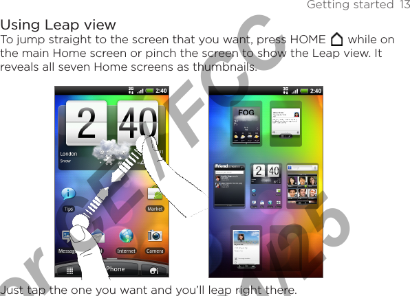 Getting started  13Using Leap viewTo jump straight to the screen that you want, press HOME   while on the main Home screen or pinch the screen to show the Leap view. It reveals all seven Home screens as thumbnails.Just tap the one you want and you’ll leap right there.For CE / FCC  2011/01/25