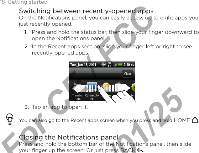 18  Getting startedSwitching between recently-opened appsOn the Notifications panel, you can easily access up to eight apps you just recently opened.1.  Press and hold the status bar, then slide your finger downward to open the Notifications panel.2.  In the Recent apps section, slide your finger left or right to see recently-opened apps.3.  Tap an app to open it.You can also go to the Recent apps screen when you press and hold HOME  .Closing the Notifications panelPress and hold the bottom bar of the Notifications panel, then slide your finger up the screen. Or just press BACK  .For CE / FCC  2011/01/25