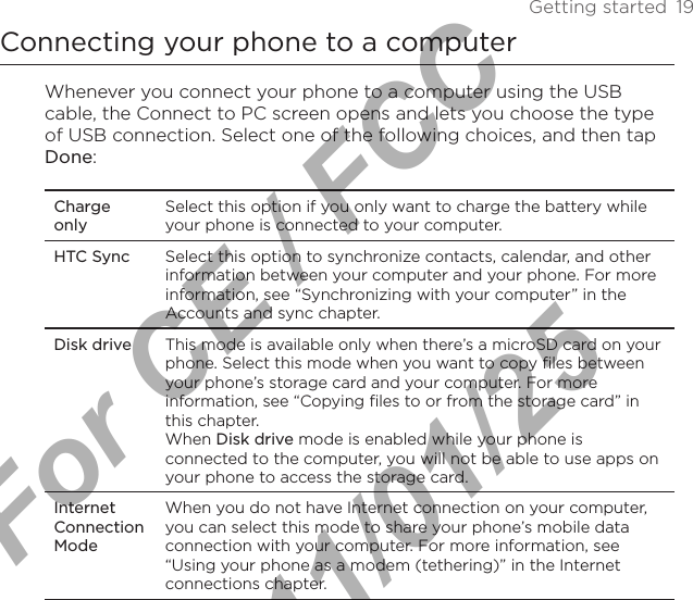 Getting started  19Connecting your phone to a computerWhenever you connect your phone to a computer using the USB cable, the Connect to PC screen opens and lets you choose the type of USB connection. Select one of the following choices, and then tap Done: Charge onlySelect this option if you only want to charge the battery while your phone is connected to your computer. HTC Sync Select this option to synchronize contacts, calendar, and other information between your computer and your phone. For more information, see “Synchronizing with your computer” in the Accounts and sync chapter.Disk driveThis mode is available only when there’s a microSD card on your phone. Select this mode when you want to copy files between your phone’s storage card and your computer. For more information, see “Copying files to or from the storage card” in this chapter.When Disk drive mode is enabled while your phone is connected to the computer, you will not be able to use apps on your phone to access the storage card.Internet Connection ModeWhen you do not have Internet connection on your computer, you can select this mode to share your phone’s mobile data connection with your computer. For more information, see “Using your phone as a modem (tethering)” in the Internet connections chapter.For CE / FCC  2011/01/25