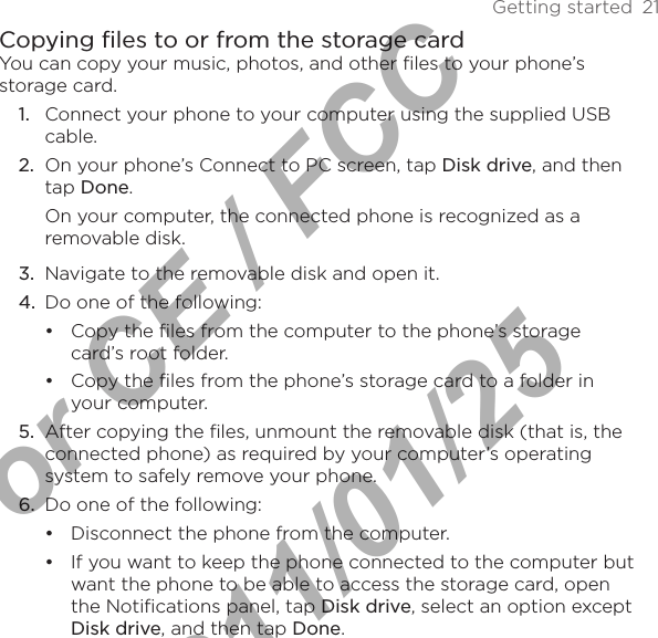 Getting started  21Copying files to or from the storage cardYou can copy your music, photos, and other files to your phone’s storage card.1.  Connect your phone to your computer using the supplied USB cable.2.  On your phone’s Connect to PC screen, tap Disk drive, and then tap Done.On your computer, the connected phone is recognized as a removable disk.3.  Navigate to the removable disk and open it.4.  Do one of the following:Copy the files from the computer to the phone’s storage card’s root folder.Copy the files from the phone’s storage card to a folder in your computer.5.  After copying the files, unmount the removable disk (that is, the connected phone) as required by your computer’s operating system to safely remove your phone.6.  Do one of the following:Disconnect the phone from the computer. If you want to keep the phone connected to the computer but want the phone to be able to access the storage card, open the Notifications panel, tap Disk drive, select an option except Disk drive, and then tap Done.••••For CE / FCC  2011/01/25