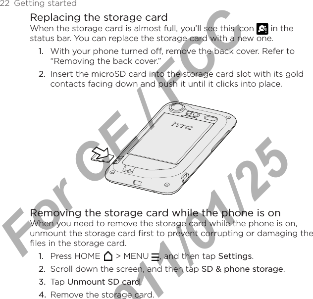 22  Getting startedReplacing the storage cardWhen the storage card is almost full, you’ll see this icon   in the status bar. You can replace the storage card with a new one.1.  With your phone turned off, remove the back cover. Refer to “Removing the back cover.”2.  Insert the microSD card into the storage card slot with its gold contacts facing down and push it until it clicks into place.Removing the storage card while the phone is onWhen you need to remove the storage card while the phone is on, unmount the storage card first to prevent corrupting or damaging the files in the storage card.1.  Press HOME   &gt; MENU  , and then tap Settings.2.  Scroll down the screen, and then tap SD &amp; phone storage.3.  Tap Unmount SD card.4.  Remove the storage card.For CE / FCC  2011/01/25