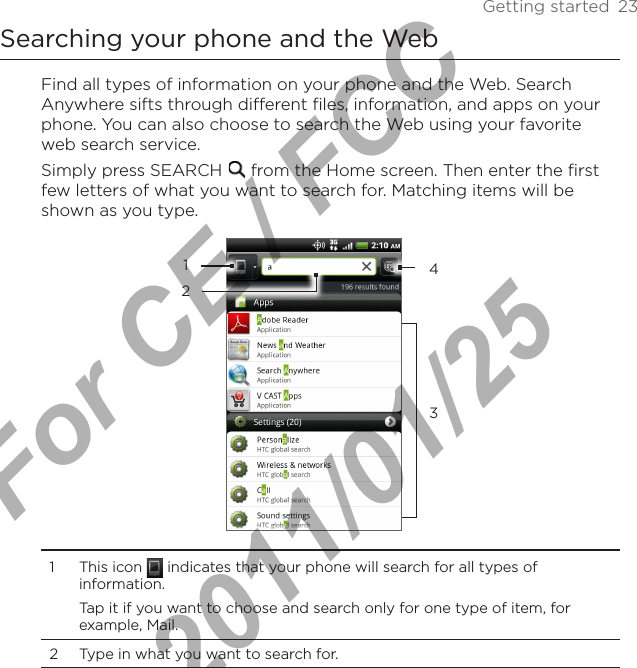 Getting started  23Searching your phone and the WebFind all types of information on your phone and the Web. Search Anywhere sifts through different files, information, and apps on your phone. You can also choose to search the Web using your favorite web search service.Simply press SEARCH   from the Home screen. Then enter the first few letters of what you want to search for. Matching items will be shown as you type.12341  This icon   indicates that your phone will search for all types of information.Tap it if you want to choose and search only for one type of item, for example, Mail.2  Type in what you want to search for.For CE / FCC  2011/01/25