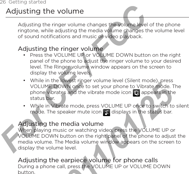 26  Getting startedAdjusting the volumeAdjusting the ringer volume changes the volume level of the phone ringtone, while adjusting the media volume changes the volume level of sound notifications and music or video playback.Adjusting the ringer volumePress the VOLUME UP or VOLUME DOWN button on the right panel of the phone to adjust the ringer volume to your desired level. The Ringer volume window appears on the screen to display the volume levels.While in the lowest ringer volume level (Silent mode), press VOLUME DOWN once to set your phone to Vibrate mode. The phone vibrates and the vibrate mode icon   appears in the status bar.While in Vibrate mode, press VOLUME UP once to switch to silent mode. The speaker mute icon   displays in the status bar.Adjusting the media volumeWhen playing music or watching video, press the VOLUME UP or VOLUME DOWN button on the right panel of the phone to adjust the media volume. The Media volume window appears on the screen to display the volume level.Adjusting the earpiece volume for phone callsDuring a phone call, press the VOLUME UP or VOLUME DOWN button.•••For CE / FCC  2011/01/25