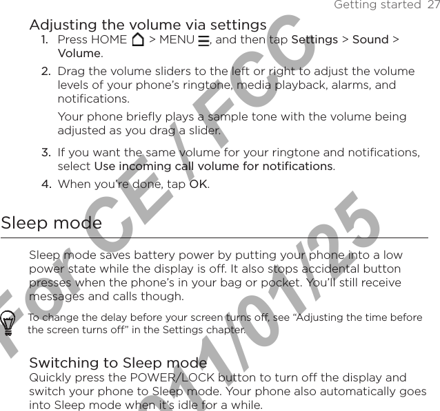 Getting started  27Adjusting the volume via settings1.  Press HOME   &gt; MENU  , and then tap Settings &gt; Sound &gt; Volume.2.  Drag the volume sliders to the left or right to adjust the volume levels of your phone’s ringtone, media playback, alarms, and notifications.Your phone briefly plays a sample tone with the volume being adjusted as you drag a slider.3.  If you want the same volume for your ringtone and notifications, select Use incoming call volume for notifications.4.  When you’re done, tap OK.Sleep modeSleep mode saves battery power by putting your phone into a low power state while the display is off. It also stops accidental button presses when the phone’s in your bag or pocket. You’ll still receive messages and calls though.To change the delay before your screen turns off, see “Adjusting the time before the screen turns off” in the Settings chapter.Switching to Sleep modeQuickly press the POWER/LOCK button to turn off the display and switch your phone to Sleep mode. Your phone also automatically goes into Sleep mode when it’s idle for a while.For CE / FCC  2011/01/25