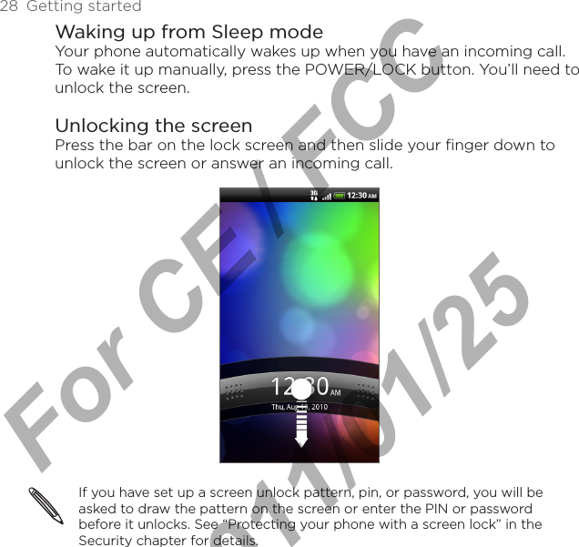 28  Getting startedWaking up from Sleep modeYour phone automatically wakes up when you have an incoming call. To wake it up manually, press the POWER/LOCK button. You’ll need to unlock the screen.Unlocking the screenPress the bar on the lock screen and then slide your finger down to unlock the screen or answer an incoming call.If you have set up a screen unlock pattern, pin, or password, you will be asked to draw the pattern on the screen or enter the PIN or password before it unlocks. See “Protecting your phone with a screen lock” in the Security chapter for details.For CE / FCC  2011/01/25