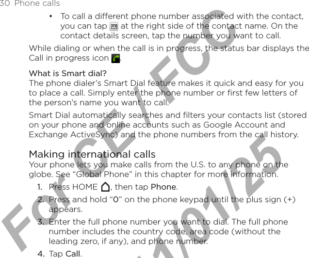 30  Phone callsTo call a different phone number associated with the contact, you can tap   at the right side of the contact name. On the contact details screen, tap the number you want to call.While dialing or when the call is in progress, the status bar displays the Call in progress icon  .What is Smart dial?The phone dialer’s Smart Dial feature makes it quick and easy for you to place a call. Simply enter the phone number or first few letters of the person’s name you want to call. Smart Dial automatically searches and filters your contacts list (stored on your phone and online accounts such as Google Account and Exchange ActiveSync) and the phone numbers from the call history.Making international callsYour phone lets you make calls from the U.S. to any phone on the globe. See “Global Phone” in this chapter for more information.1.  Press HOME  , then tap Phone.2.  Press and hold “0” on the phone keypad until the plus sign (+) appears.3.  Enter the full phone number you want to dial. The full phone number includes the country code, area code (without the leading zero, if any), and phone number.4.  Tap Call.•For CE / FCC  2011/01/25