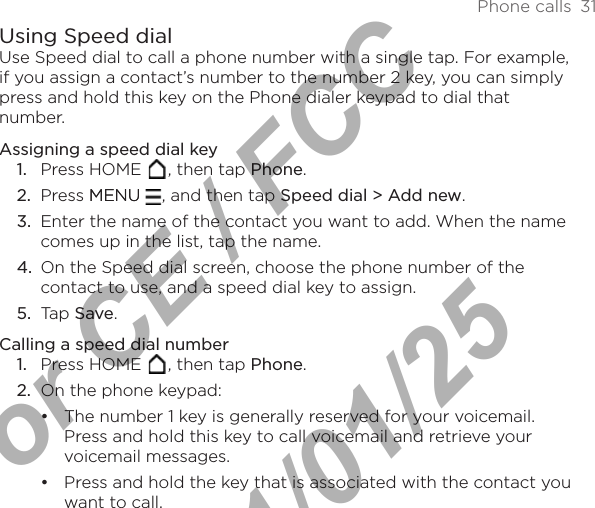 Phone calls  31Using Speed dialUse Speed dial to call a phone number with a single tap. For example, if you assign a contact’s number to the number 2 key, you can simply press and hold this key on the Phone dialer keypad to dial that number.Assigning a speed dial keyPress HOME  , then tap Phone.Press MENUMENU  , and then tap Speed dial &gt; Add new.Enter the name of the contact you want to add. When the name comes up in the list, tap the name. On the Speed dial screen, choose the phone number of the contact to use, and a speed dial key to assign.Tap Save.Calling a speed dial numberPress HOME  , then tap Phone.On the phone keypad:The number 1 key is generally reserved for your voicemail. Press and hold this key to call voicemail and retrieve your voicemail messages.Press and hold the key that is associated with the contact you want to call.1.2.3.4.5.1.2.••For CE / FCC  2011/01/25