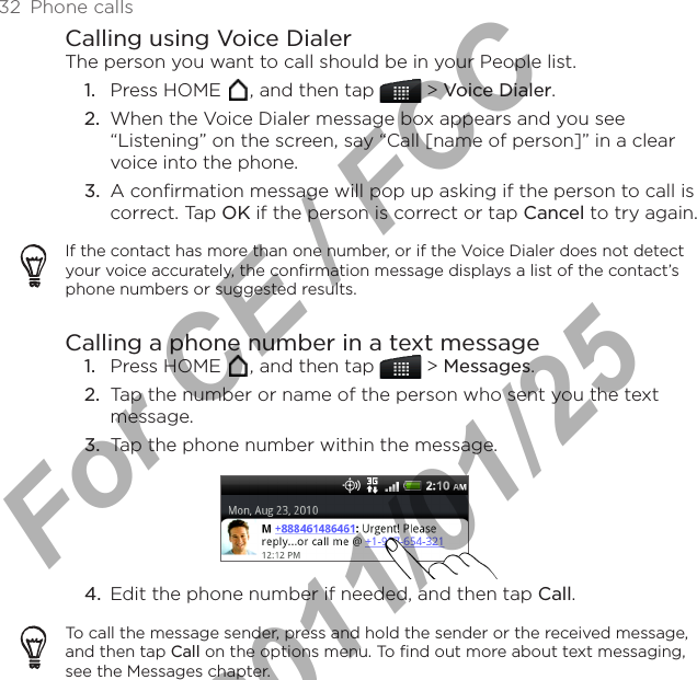 32  Phone callsCalling using Voice DialerThe person you want to call should be in your People list.Press HOME  , and then tap   &gt; Voice Dialer.When the Voice Dialer message box appears and you see “Listening” on the screen, say “Call [name of person]” in a clear voice into the phone.3.  A confirmation message will pop up asking if the person to call is correct. Tap OK if the person is correct or tap Cancel to try again.If the contact has more than one number, or if the Voice Dialer does not detect your voice accurately, the confirmation message displays a list of the contact’s phone numbers or suggested results.Calling a phone number in a text messagePress HOME  , and then tap   &gt; Messages.Tap the number or name of the person who sent you the text message.Tap the phone number within the message.4.  Edit the phone number if needed, and then tap Call.To call the message sender, press and hold the sender or the received message, and then tap Call on the options menu. To find out more about text messaging, see the Messages chapter.1.2.1.2.3.For CE / FCC  2011/01/25