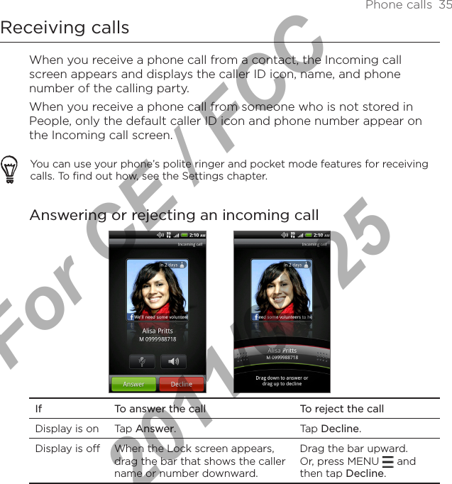 Phone calls  35Receiving callsWhen you receive a phone call from a contact, the Incoming call screen appears and displays the caller ID icon, name, and phone number of the calling party. When you receive a phone call from someone who is not stored in People, only the default caller ID icon and phone number appear on the Incoming call screen.You can use your phone’s polite ringer and pocket mode features for receiving calls. To find out how, see the Settings chapter.Answering or rejecting an incoming callIf To answer the call To reject the callDisplay is on Tap Answer. Tap Decline.Display is off When the Lock screen appears, drag the bar that shows the caller name or number downward.Drag the bar upward. Or, press MENU   and then tap Decline.For CE / FCC  2011/01/25