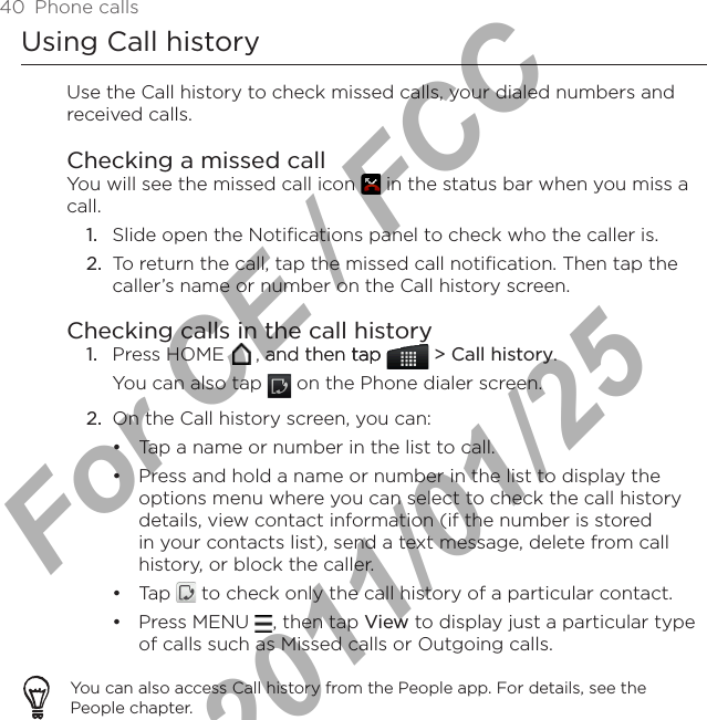 40  Phone callsUsing Call historyUse the Call history to check missed calls, your dialed numbers and received calls.Checking a missed callYou will see the missed call icon   in the status bar when you miss a call.1.  Slide open the Notifications panel to check who the caller is.2.  To return the call, tap the missed call notification. Then tap the caller’s name or number on the Call history screen.Checking calls in the call historyPress HOME   , and then tapand then taptap   &gt; Call history. You can also tap   on the Phone dialer screen.2.  On the Call history screen, you can:Tap a name or number in the list to call.Press and hold a name or number in the list to display the options menu where you can select to check the call history details, view contact information (if the number is stored in your contacts list), send a text message, delete from call history, or block the caller.Tap   to check only the call history of a particular contact.Press MENU  , then tap View to display just a particular type of calls such as Missed calls or Outgoing calls.You can also access Call history from the People app. For details, see the People chapter. 1.••••For CE / FCC  2011/01/25