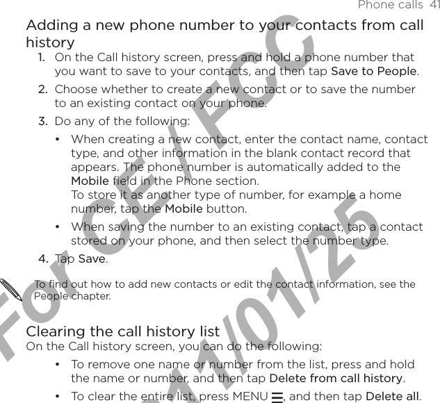 Phone calls  41Adding a new phone number to your contacts from call historyOn the Call history screen, press and hold a phone number that you want to save to your contacts, and then tap Save to People.2.  Choose whether to create a new contact or to save the number to an existing contact on your phone.3.  Do any of the following:When creating a new contact, enter the contact name, contact type, and other information in the blank contact record that appears. The phone number is automatically added to the Mobile field in the Phone section.  To store it as another type of number, for example a home number, tap the Mobile button.When saving the number to an existing contact, tap a contact stored on your phone, and then select the number type.4.  Tap Save. To find out how to add new contacts or edit the contact information, see the People chapter. Clearing the call history listOn the Call history screen, you can do the following:To remove one name or number from the list, press and hold the name or number, and then tap Delete from call history.To clear the entire list, press MENU  , and then tap Delete all.1.••••For CE / FCC  2011/01/25