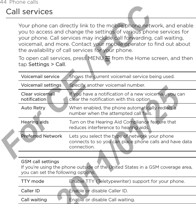 44  Phone callsCall servicesYour phone can directly link to the mobile phone network, and enable you to access and change the settings of various phone services for your phone. Call services may include call forwarding, call waiting, voicemail, and more. Contact your mobile operator to find out about the availability of call services for your phone.To open call services, press MENU   from the Home screen, and then tap Settings &gt; Call.Voicemail service Shows the current voicemail service being used. Voicemail settings Specify another voicemail number.Clear voicemail notificationIf you have a notification of a new voicemail, you can clear the notification with this option.Auto Retry When enabled, the phone automatically redials a number when the attempted call fails.Hearing aids Turn on the Hearing Aid Compliance feature that reduces interference to hearing aids.Preferred Network Lets you select the type of network your phone connects to so you can place phone calls and have data connection.GSM call settingsIf you’re using the phone outside of the United States in a GSM coverage area, you can set the following options:TTY mode Enable TTY (Teletypewriter) support for your phone.Caller ID Enable or disable Caller ID.Call waiting Enable or disable Call waiting.For CE / FCC  2011/01/25