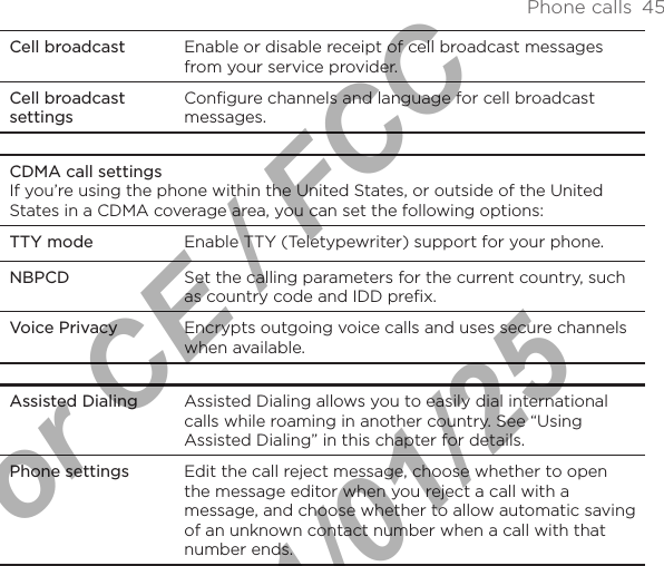 Phone calls  45Cell broadcast Enable or disable receipt of cell broadcast messages from your service provider.Cell broadcast settingsConfigure channels and language for cell broadcast messages.CDMA call settingsIf you’re using the phone within the United States, or outside of the United States in a CDMA coverage area, you can set the following options:TTY mode Enable TTY (Teletypewriter) support for your phone.NBPCD Set the calling parameters for the current country, such as country code and IDD prefix.Voice Privacy Encrypts outgoing voice calls and uses secure channels when available.Assisted Dialing Assisted Dialing allows you to easily dial international calls while roaming in another country. See “Using Assisted Dialing” in this chapter for details.Phone settings Edit the call reject message, choose whether to open the message editor when you reject a call with a message, and choose whether to allow automatic saving of an unknown contact number when a call with that number ends.For CE / FCC  2011/01/25