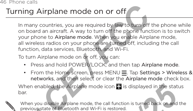 46  Phone callsTurning Airplane mode on or off In many countries, you are required by law to turn off the phone while on board an aircraft. A way to turn off the phone function is to switch your phone to Airplane mode. When you enable Airplane mode, all wireless radios on your phone are turned off, including the call function, data services, Bluetooth, and Wi-Fi.To turn Airplane mode on or off, you can:Press and hold POWER/LOCK, and then tap Airplane mode.From the Home screen, press MENU  . Tap Settings &gt; Wireless &amp; networks, and then select or clear the Airplane mode check box.When enabled, the Airplane mode icon   is displayed in the status bar.When you disable Airplane mode, the call function is turned back on and the previous state of Bluetooth and Wi-Fi is restored.••For CE / FCC  2011/01/25