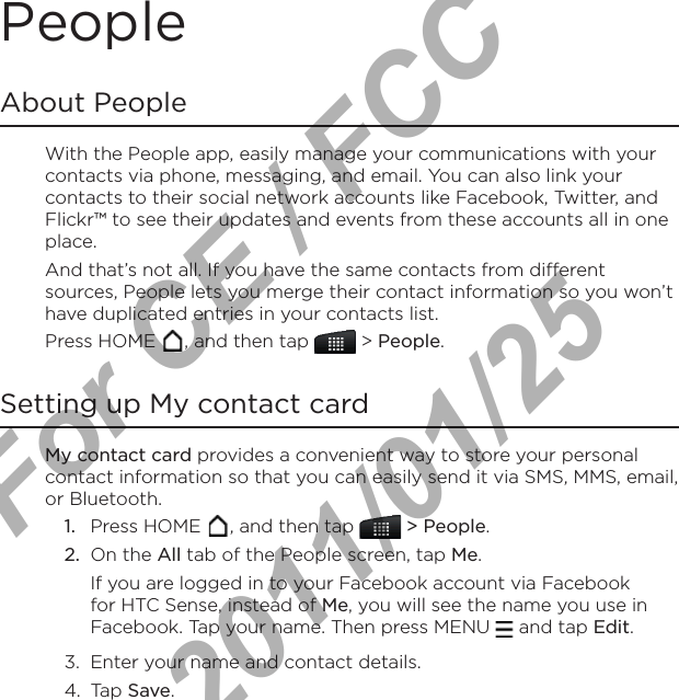 People About PeopleWith the People app, easily manage your communications with your contacts via phone, messaging, and email. You can also link your contacts to their social network accounts like Facebook, Twitter, and Flickr™ to see their updates and events from these accounts all in one place.And that’s not all. If you have the same contacts from different sources, People lets you merge their contact information so you won’t have duplicated entries in your contacts list.Press HOME  , and then tap   &gt; People. Setting up My contact cardMy contact card provides a convenient way to store your personal contact information so that you can easily send it via SMS, MMS, email, or Bluetooth.Press HOME  , and then tap   &gt; People.On the All tab of the People screen, tap Me.If you are logged in to your Facebook account via Facebook for HTC Sense, instead of Me, you will see the name you use in Facebook. Tap your name. Then press MENU   and tap Edit.3.  Enter your name and contact details.4.  Tap Save.1.2.For CE / FCC  2011/01/25