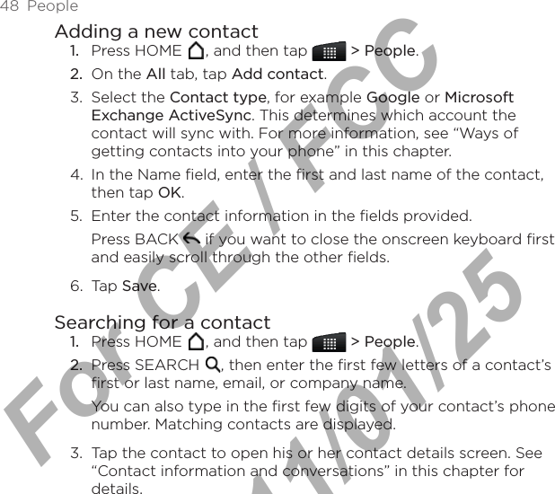 48  PeopleAdding a new contactPress HOME  , and then tap   &gt; People.On the All tab, tap Add contact.3.  Select the Contact type, for example Google or Microsoft Exchange ActiveSync. This determines which account the contact will sync with. For more information, see “Ways of getting contacts into your phone” in this chapter.4.  In the Name field, enter the first and last name of the contact, then tap OK.5.  Enter the contact information in the fields provided.Press BACK   if you want to close the onscreen keyboard first and easily scroll through the other fields.6.  Tap Save.Searching for a contactPress HOME  , and then tap   &gt; People.Press SEARCH  , then enter the first few letters of a contact’s first or last name, email, or company name. You can also type in the first few digits of your contact’s phone number. Matching contacts are displayed.3.  Tap the contact to open his or her contact details screen. See “Contact information and conversations” in this chapter for details.1.2.1.2.For CE / FCC  2011/01/25