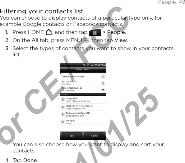 People  49Filtering your contacts listYou can choose to display contacts of a particular type only, for example Google contacts or Facebook contacts. Press HOME  , and then tap   &gt; People.On the All tab, press MENU  , then tap View.Select the types of contacts you want to show in your contacts list.You can also choose how you want to display and sort your contacts.4.  Tap Done.1.2.3.For CE / FCC  2011/01/25