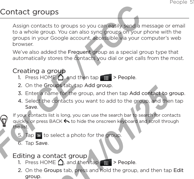 People  51Contact groupsAssign contacts to groups so you can easily send a message or email to a whole group. You can also sync groups on your phone with the groups in your Google account, accessible via your computer’s web browser.We’ve also added the Frequent group as a special group type that automatically stores the contacts you dial or get calls from the most.Creating a groupPress HOME  , and then tap   &gt; People.On the Groups tab, tap Add group.Enter a name for the group, and then tap Add contact to group.Select the contacts you want to add to the group, and then tap Save.If your contacts list is long, you can use the search bar to search for contacts quickly, or press BACK  to hide the onscreen keyboard and scroll through the list.5.  Tap   to select a photo for the group.6.  Tap Save.Editing a contact groupPress HOME  , and then tap   &gt; People.On the Groups tab, press and hold the group, and then tap Edit group.1.2.3.4.1.2.For CE / FCC  2011/01/25