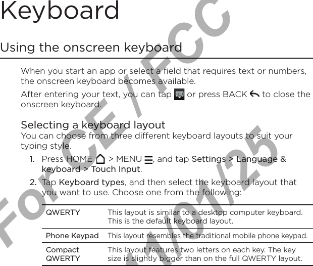 Keyboard Using the onscreen keyboardWhen you start an app or select a field that requires text or numbers, the onscreen keyboard becomes available.After entering your text, you can tap   or press BACK   to close the onscreen keyboard.Selecting a keyboard layoutYou can choose from three different keyboard layouts to suit your typing style.1.  Press HOME   &gt; MENU  , and tap Settings &gt; Language &amp; keyboard &gt; Touch Input.2.  Tap Keyboard types, and then select the keyboard layout that you want to use. Choose one from the following:QWERTY This layout is similar to a desktop computer keyboard. This is the default keyboard layout.Phone KeypadThis layout resembles the traditional mobile phone keypad.Compact QWERTYThis layout features two letters on each key. The key size is slightly bigger than on the full QWERTY layout.For CE / FCC  2011/01/25
