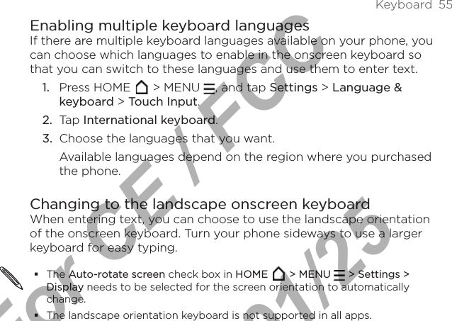 Keyboard  55Enabling multiple keyboard languagesIf there are multiple keyboard languages available on your phone, you can choose which languages to enable in the onscreen keyboard so that you can switch to these languages and use them to enter text.1.  Press HOME   &gt; MENU  , and tap Settings &gt; Language &amp; keyboard &gt; Touch Input.2.  Tap International keyboard. 3.  Choose the languages that you want. Available languages depend on the region where you purchased the phone.Changing to the landscape onscreen keyboardWhen entering text, you can choose to use the landscape orientation of the onscreen keyboard. Turn your phone sideways to use a larger keyboard for easy typing.The Auto-rotate screen check box in HOME  &gt; MENU   &gt; Settings &gt; Display needs to be selected for the screen orientation to automatically change.The landscape orientation keyboard is not supported in all apps. For CE / FCC  2011/01/25